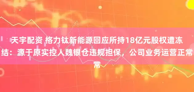 天宇配资 格力钛新能源回应所持18亿元股权遭冻结：源于原实控人魏银仓违规担保，公司业务运营正常