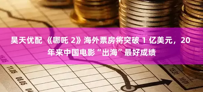 昊天优配 《哪吒 2》海外票房将突破 1 亿美元，20 年来中国电影“出海”最好成绩