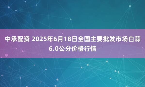 中承配资 2025年6月18日全国主要批发市场白蒜6.0公分价格行情