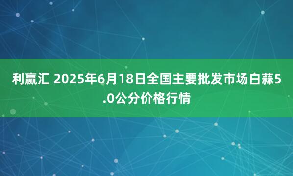 利赢汇 2025年6月18日全国主要批发市场白蒜5.0公分价格行情
