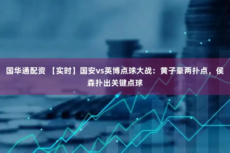 国华通配资 【实时】国安vs英博点球大战：黄子豪两扑点，侯森扑出关键点球