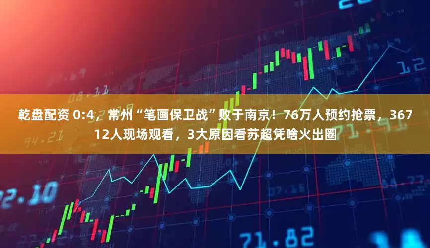乾盘配资 0:4，常州“笔画保卫战”败于南京！76万人预约抢票，36712人现场观看，3大原因看苏超凭啥火出圈