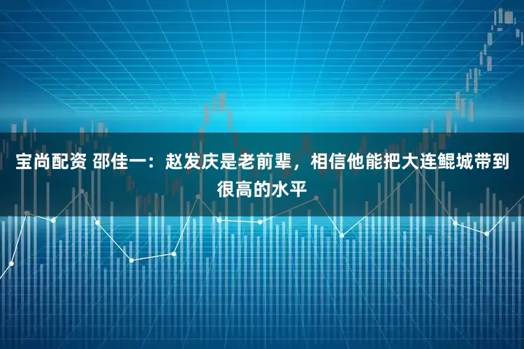 宝尚配资 邵佳一：赵发庆是老前辈，相信他能把大连鲲城带到很高的水平