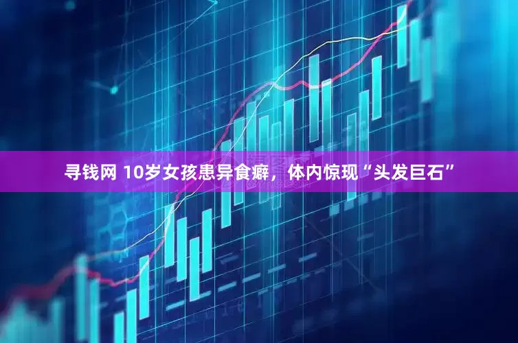 寻钱网 10岁女孩患异食癖，体内惊现“头发巨石”