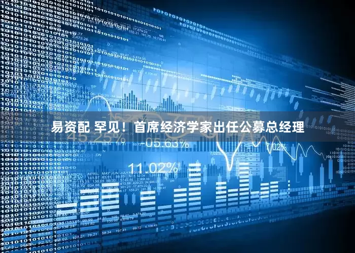 易资配 罕见！首席经济学家出任公募总经理