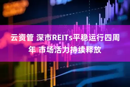 云资管 深市REITs平稳运行四周年 市场活力持续释放