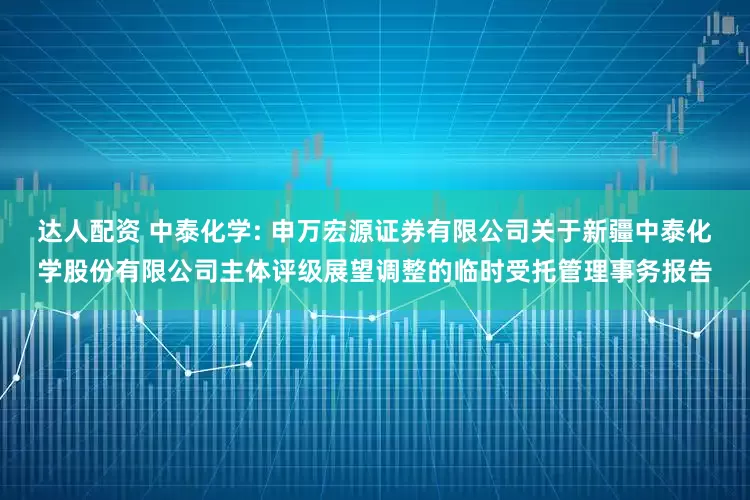 达人配资 中泰化学: 申万宏源证券有限公司关于新疆中泰化学股份有限公司主体评级展望调整的临时受托管理事务报告