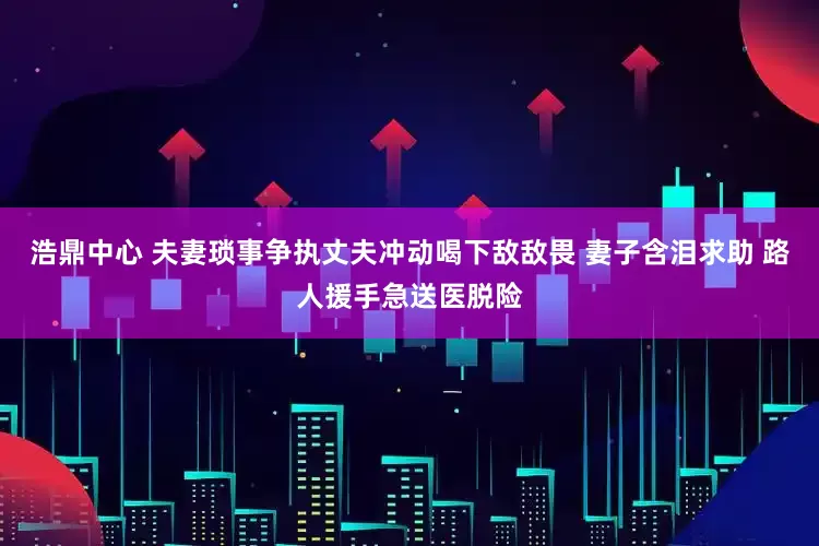 浩鼎中心 夫妻琐事争执丈夫冲动喝下敌敌畏 妻子含泪求助 路人援手急送医脱险