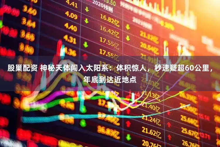 股巢配资 神秘天体闯入太阳系：体积惊人，秒速疑超60公里，年底到达近地点