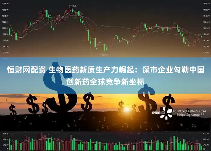 恒财网配资 生物医药新质生产力崛起：深市企业勾勒中国创新药全球竞争新坐标