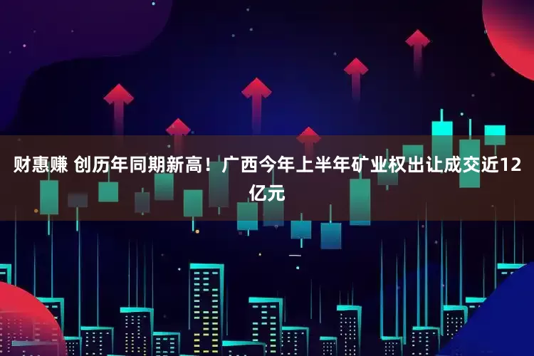 财惠赚 创历年同期新高！广西今年上半年矿业权出让成交近12亿元
