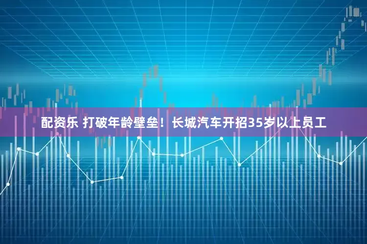 配资乐 打破年龄壁垒！长城汽车开招35岁以上员工