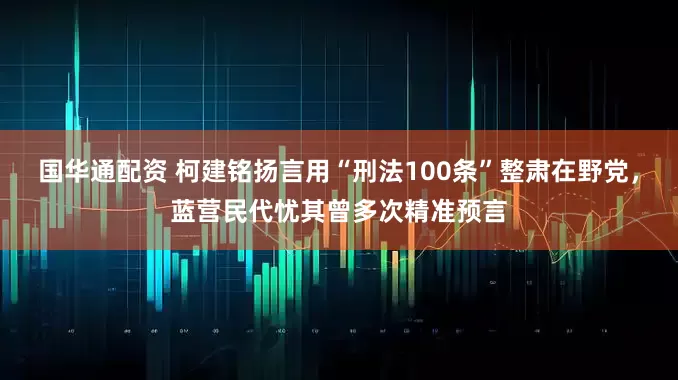 国华通配资 柯建铭扬言用“刑法100条”整肃在野党，蓝营民代忧其曾多次精准预言