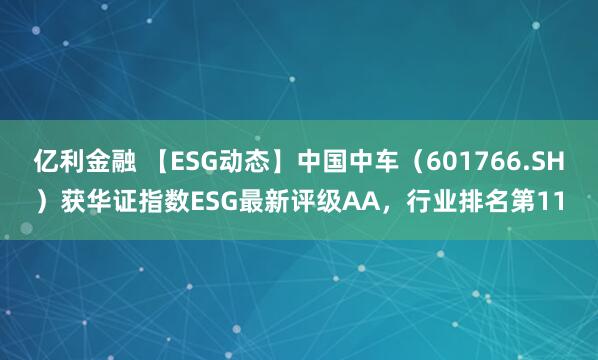 亿利金融 【ESG动态】中国中车（601766.SH）获华证指数ESG最新评级AA，行业排名第11