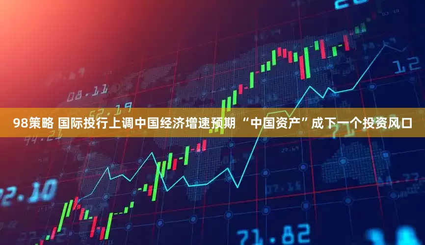 98策略 国际投行上调中国经济增速预期 “中国资产”成下一个投资风口