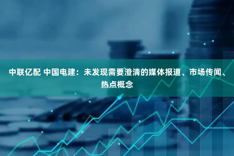 中联亿配 中国电建：未发现需要澄清的媒体报道、市场传闻、热点概念