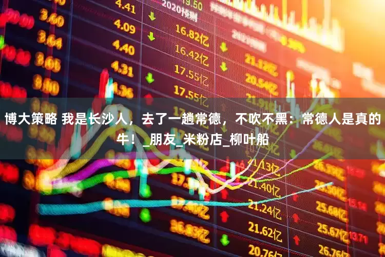 博大策略 我是长沙人，去了一趟常德，不吹不黑：常德人是真的牛！_朋友_米粉店_柳叶船