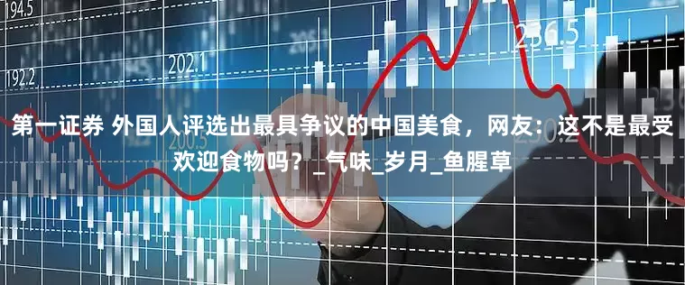 第一证券 外国人评选出最具争议的中国美食，网友：这不是最受欢迎食物吗？_气味_岁月_鱼腥草