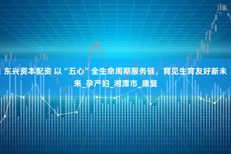 东兴资本配资 以“五心”全生命周期服务链，育见生育友好新未来_孕产妇_湘潭市_康复
