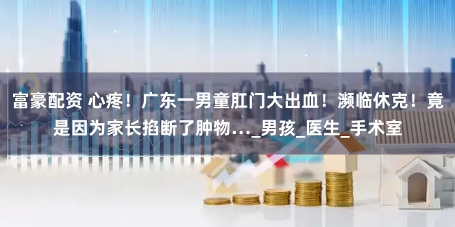 富豪配资 心疼！广东一男童肛门大出血！濒临休克！竟是因为家长掐断了肿物…_男孩_医生_手术室