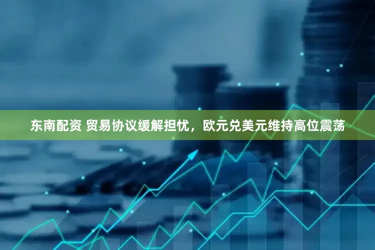 东南配资 贸易协议缓解担忧，欧元兑美元维持高位震荡