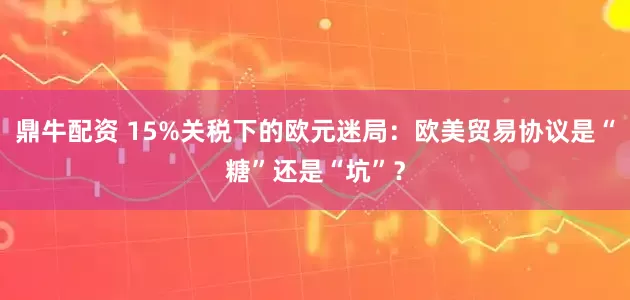 鼎牛配资 15%关税下的欧元迷局：欧美贸易协议是“糖”还是“坑”？