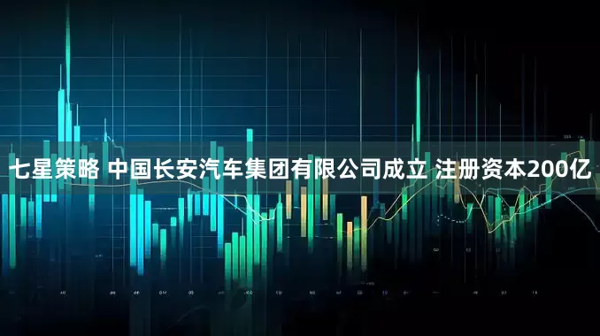 七星策略 中国长安汽车集团有限公司成立 注册资本200亿