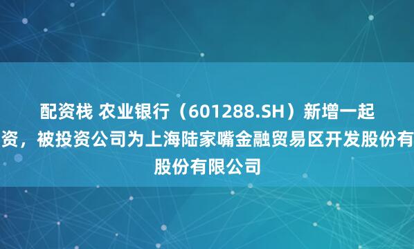配资栈 农业银行（601288.SH）新增一起对外投资，被投资公司为上海陆家嘴金融贸易区开发股份有限公司