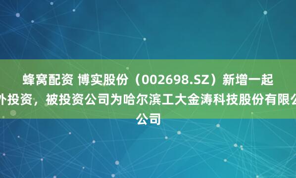 蜂窝配资 博实股份（002698.SZ）新增一起对外投资，被投资公司为哈尔滨工大金涛科技股份有限公司