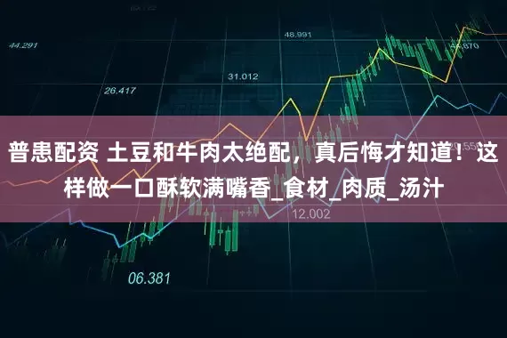 普患配资 土豆和牛肉太绝配，真后悔才知道！这样做一口酥软满嘴香_食材_肉质_汤汁