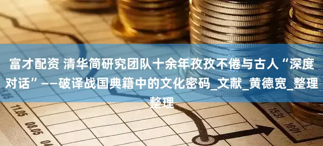 富才配资 清华简研究团队十余年孜孜不倦与古人“深度对话”——破译战国典籍中的文化密码_文献_黄德宽_整理