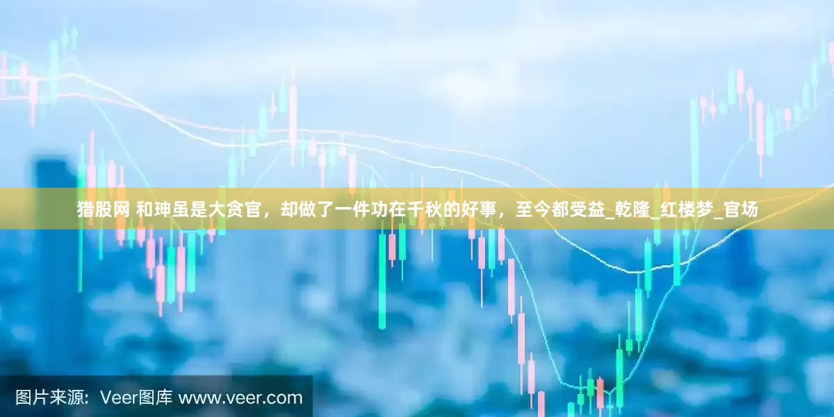 猎股网 和珅虽是大贪官，却做了一件功在千秋的好事，至今都受益_乾隆_红楼梦_官场