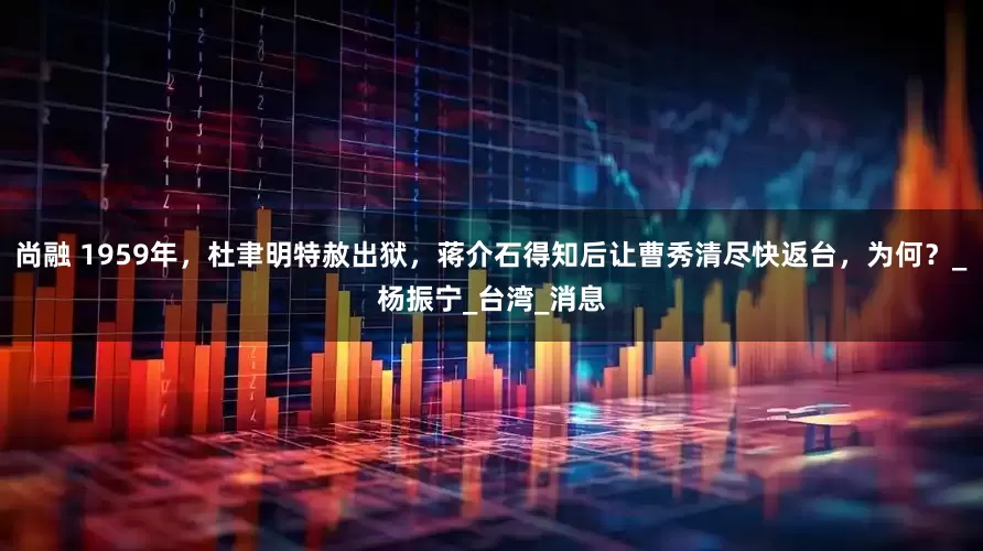 尚融 1959年，杜聿明特赦出狱，蒋介石得知后让曹秀清尽快返台，为何？_杨振宁_台湾_消息