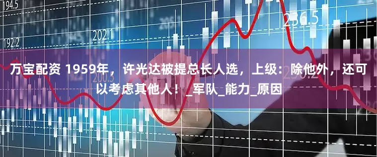 万宝配资 1959年，许光达被提总长人选，上级：除他外，还可以考虑其他人！_军队_能力_原因