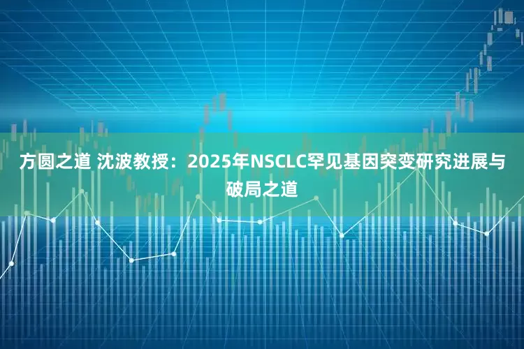 方圆之道 沈波教授：2025年NSCLC罕见基因突变研究进展与破局之道