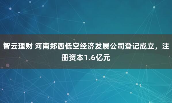 智云理财 河南郑西低空经济发展公司登记成立，注册资本1.6亿元
