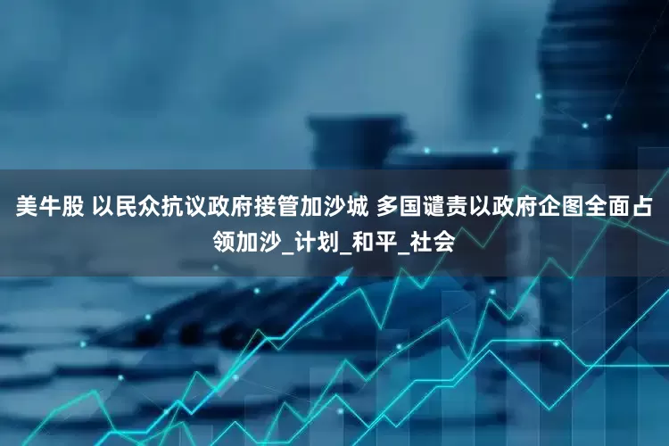 美牛股 以民众抗议政府接管加沙城 多国谴责以政府企图全面占领加沙_计划_和平_社会