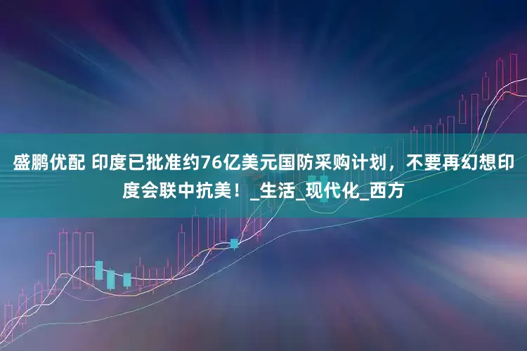 盛鹏优配 印度已批准约76亿美元国防采购计划，不要再幻想印度会联中抗美！_生活_现代化_西方