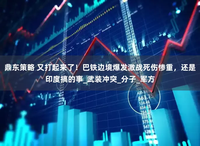 鼎东策略 又打起来了！巴铁边境爆发激战死伤惨重，还是印度搞的事_武装冲突_分子_军方