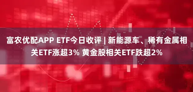 富农优配APP ETF今日收评 | 新能源车、稀有金属相关ETF涨超3% 黄金股相关ETF跌超2%