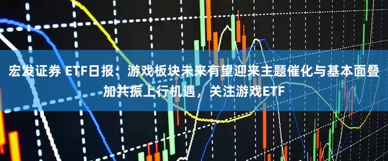 宏发证券 ETF日报：游戏板块未来有望迎来主题催化与基本面叠加共振上行机遇，关注游戏ETF
