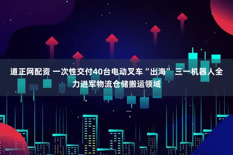 道正网配资 一次性交付40台电动叉车“出海” 三一机器人全力进军物流仓储搬运领域