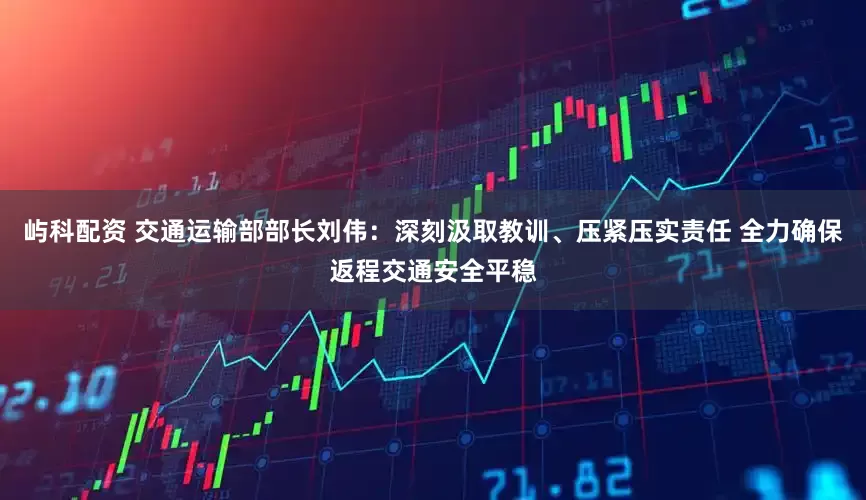 屿科配资 交通运输部部长刘伟：深刻汲取教训、压紧压实责任 全力确保返程交通安全平稳