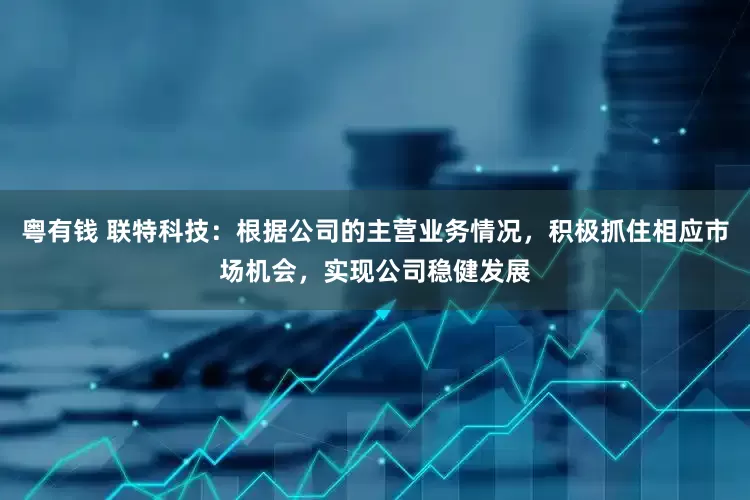 粤有钱 联特科技：根据公司的主营业务情况，积极抓住相应市场机会，实现公司稳健发展