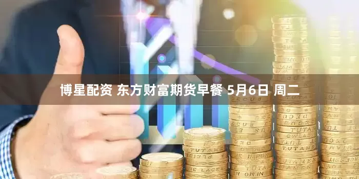博星配资 东方财富期货早餐 5月6日 周二