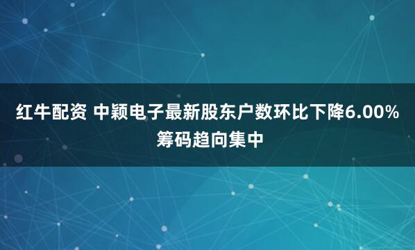 红牛配资 中颖电子最新股东户数环比下降6.00% 筹码趋向集中