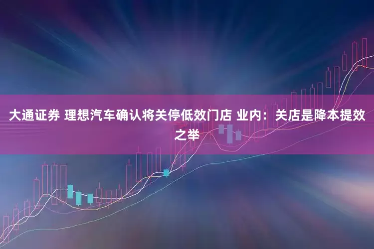 大通证券 理想汽车确认将关停低效门店 业内：关店是降本提效之举