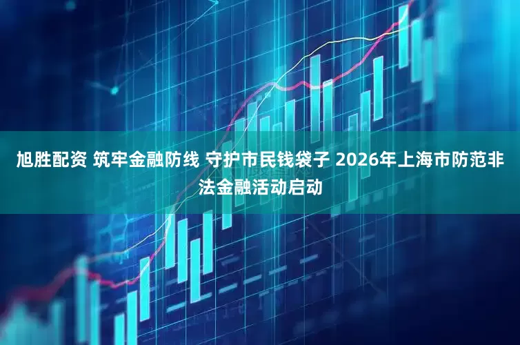 旭胜配资 筑牢金融防线 守护市民钱袋子 2026年上海市防范非法金融活动启动