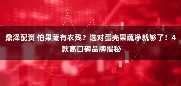 鼎泽配资 怕果蔬有农残？选对蛋壳果蔬净就够了！4 款高口碑品牌揭秘