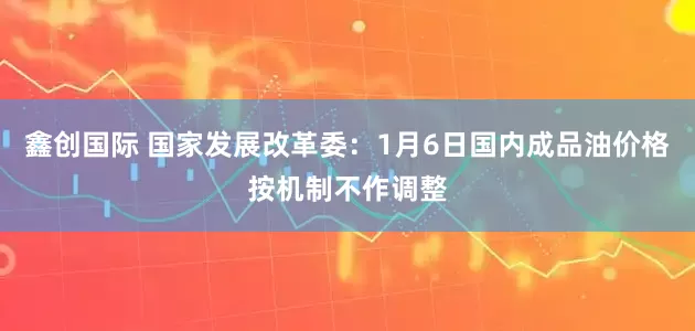 鑫创国际 国家发展改革委：1月6日国内成品油价格按机制不作调整